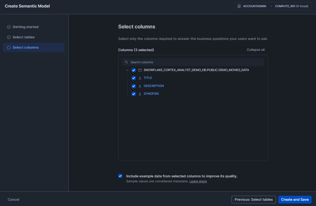Selecting Columns for Semantic Model - Snowflake Cortex - Snowflake Cortex Analyst - Cortex Analyst - Agentic AI - Large Language Models - State-of-the-art Large Language Models - LLMs - Meta Llama - Mistral models - Azure OpenAI - YAML - Sentiment Analysis - Semantic Model - Semantic Data Model - Snowflake Semantic Model - Snowflake AI - Snowflake AI and ML - Snowflake AI and ML Studio - Snowsight - Snowflake Snowsight - Text to SQL - Self Serve Business Intelligence - Conversational Analytics - Snowflake Streamlit - Streamlit - Self Serve Analytics - Text Classification - Snowflake Stage - Snowflake Create Stage - Snowflake External Stage - Snowflake Internal Stage - Snowflake Roles - Natural Language Queries - Natural Language SQL Query - Snowflake ACCOUNT_USAGE - Snowflake REST API - REST API Integration - Snowflake RBAC - Snowflake Virtual Warehouse - Multi-turn Conversation - Multi-turn Chatbot - LLM Powered - Semantic View - Snowflake Warehouse Configuration - Snowflake CORTEX_USER - Cortex Analyst Cost - Cortex Analyst Limitations